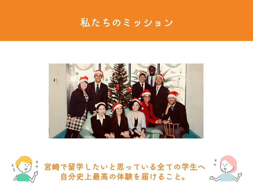 私たちのミッション

宮崎で留学したいと思っている全ての学生へ自分史上最高の体験を届けること。


私達は通常の留学をご紹介する会社とは異なり、英会話学校でもあります。留学を紹介し始めたのも、自分達が長年、直接教えてきた生徒達に損をさせたくない。
必ず身になる留学をさせてあげたい。
将来後悔しない留学をさせてあげたい。
そんな思いからスタートしました。
それを続けた結果として、実践力が付き、将来に繋がる留学を紹介するにはどうしたらいいか？
この問題に対する答えが見えてきたように思います。
これからは当校の生徒だけでなく、少しでも多くの宮崎県の学生にこの情報を届けたい、
そしてフェアな情報を知って欲しいと願い、この留学センターを立ち上げる事になりました。

