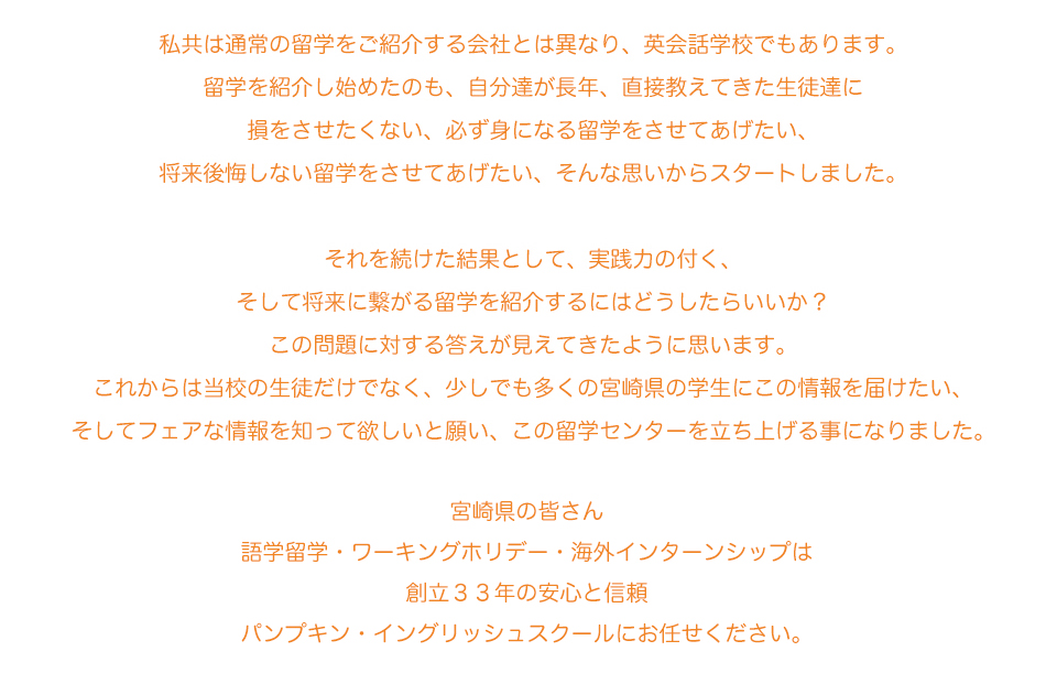 私たちのミッション

宮崎で留学したいと思っている全ての学生へ自分史上最高の体験を届けること。


私達は通常の留学をご紹介する会社とは異なり、英会話学校でもあります。留学を紹介し始めたのも、自分達が長年、直接教えてきた生徒達に損をさせたくない。
必ず身になる留学をさせてあげたい。
将来後悔しない留学をさせてあげたい。
そんな思いからスタートしました。
それを続けた結果として、実践力が付き、将来に繋がる留学を紹介するにはどうしたらいいか？
この問題に対する答えが見えてきたように思います。
これからは当校の生徒だけでなく、少しでも多くの宮崎県の学生にこの情報を届けたい、
そしてフェアな情報を知って欲しいと願い、この留学センターを立ち上げる事になりました宮崎県の皆さん語学留学・ワーキングホリデー・海外インターンシップは
創立３３年の安心と信頼
パンプキン・イングリッシュスクールにお任せください
。
