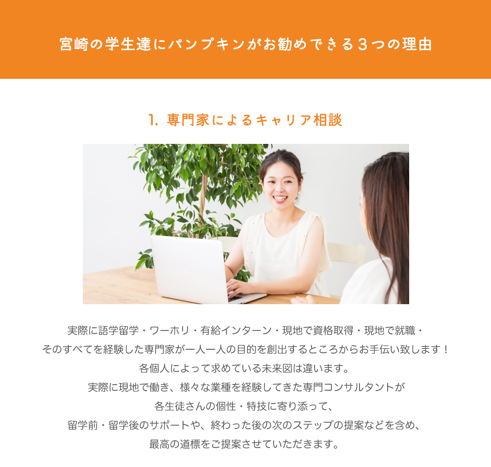 宮崎の学生達にパンプキンをお勧めできる３つの理由

1.	専門家によるキャリア相談

実際に語学留学・ワーホリ・有給インターン・現地で資格取得・現地で就職・
そのすべてを経験した専門家が一人一人の目的を創出するところからお手伝い致します！
各個人によって求めている未来図は違います。
実際に現地で働き、様々な業種を経験してきた専門コンサルタントが
各生徒さんの個性・特技に寄り添って、
留学前・留学後のサポートや、終わった後の次のステップの提案などを含め、
最高の道標をご提案させていただきます。
