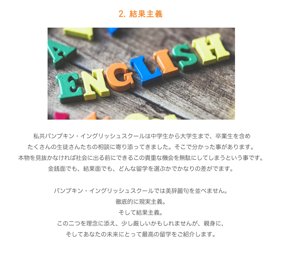 2.	結果主義。

私共パンプキン・イングリッシュスクールは中学生から大学生まで、卒業生を含めたくさんの生徒さんたちの相談に寄り添ってきました。
そこで分かった事があります。
本物を見抜かなければ社会に出る前にできるこの貴重な機会を無駄にしてしまうという事です。
金銭面でも、結果面でも、どんな留学を選ぶかでかなりの差がでます。パンプキン・イングリッシュスクールでは美辞麗句を並べません。
徹底的に現実主義。
そして結果主義。
この二つを理念に添え、少し厳しいかもしれませんが、親身に、
そしてあなたの未来にとって最高の留学をご紹介します。

