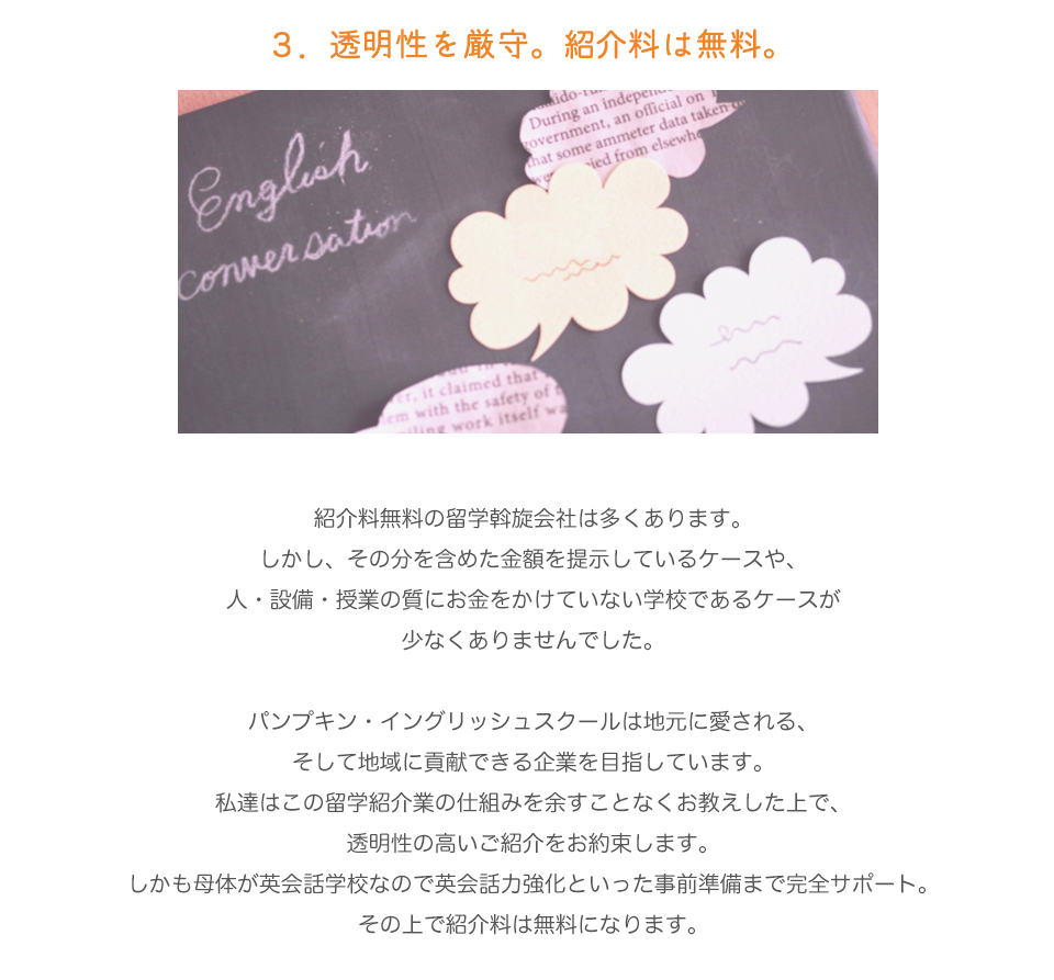 ３．透明性を厳守。なのに紹介料は無料。留学斡旋会社はどの会社もみなさん無料とおっしゃっていますが、その分を含めた金額を提示し、結局通常より高い料金を請求しているケースも少なくありませんし、儲けにつられ、人や設備のコストが低い、つまり質の良くない留学を紹介している所も少なくありませんでした。（←削除）
紹介料無料の留学斡旋会社は多くあります。
しかし、その分を含めた金額を提示しているケースや、
人・設備・授業の質にお金をかけていない学校であるケースが
少なくありませんでした。（上記の変更バージョン）
パンプキン・イングリッシュスクールは地元に愛される、そして地域に貢献できる企業を目指しています。
私達はこの留学紹介業の仕組みを余すことなくお教えした上で、
透明性の高いご紹介をお約束します。
しかも母体が英会話学校なので英会話力強化といった事前準備まで完全サポート。
その上で紹介料は無料になります。
