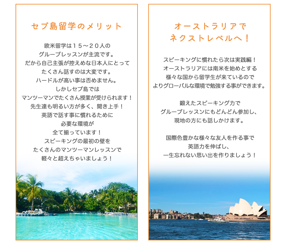 セブ島留学のメリット！

欧米留学は１５～２０人のグループレッスンが主流です。だから自己主張が控えめな日本人にとってたくさん話すのは大変です。
しかしセブ島ではマンツーマンでたくさん授業が受けられます！

先生達も明るい方が多く、聞き上手！
英語で話す事に慣れるために
必要な環境が
全て揃っています！

スピーキングの最初の壁を
たくさんのマンツーマンレッスンで
軽々と超えちゃいましょう！
	オーストラリアで
ネクストレベルへ！

スピーキングに慣れたら次は実践編！

オーストラリアには南米を始めとする様々な国から留学生が来ているので
よりグローバルな環境で勉強する事ができます。

鍛えたスピーキング力で
グループレッスンにもどんどん参加し、
現地の方にも話しかけます。

国際色豊かな様々な友人を作る事で
英語力を伸ばし、
一生忘れない思い出を作りましょう！

