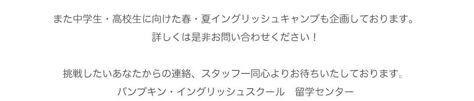 また中学生・高校生に向けた春・夏イングリッシュキャンプも企画しております。
詳しくは是非お問い合わせください！
