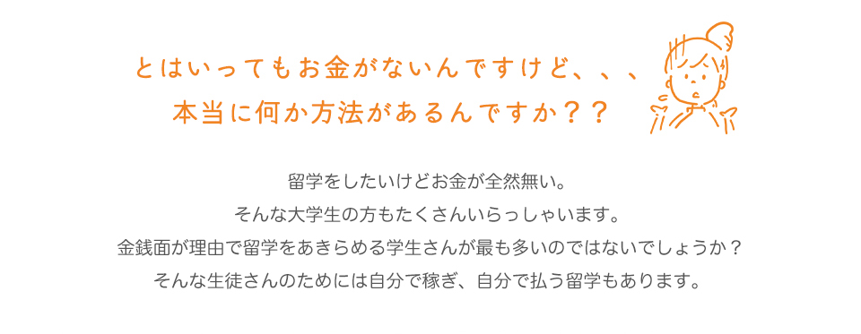 とはいってもお金がないんですけど、、、本当に何か方法があるんですか？？


留学をしたいけどお金が全然無い。
そんな大学生の方もたくさんいらっしゃいます。
金銭面が理由で留学をあきらめる学生さんが最も多いのではないでしょうか？
