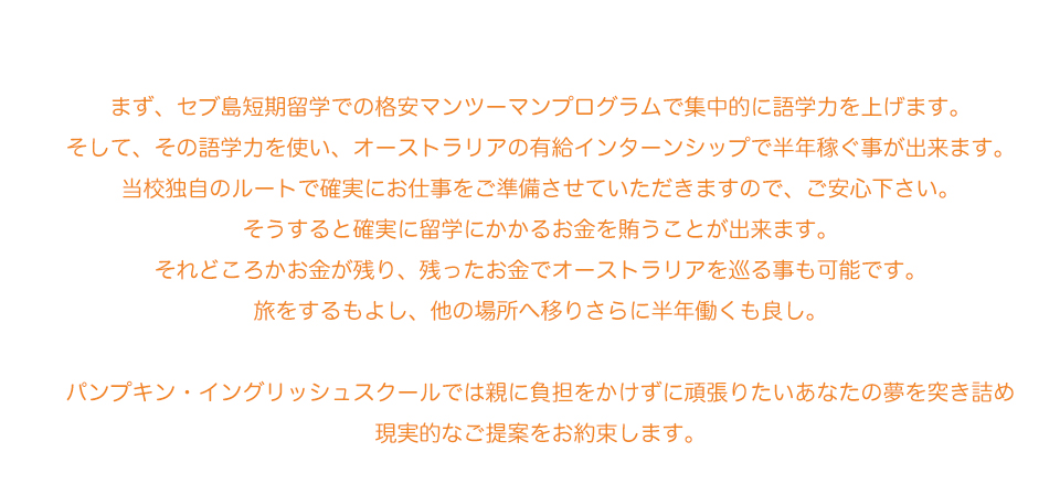 まず、セブ島短期留学での格安マンツーマンプログラムで集中的に語学力を上げます。
そして、その語学力を使いオーストラリアの有給インターンシップで半年稼ぐ事が出来ます。
当校独自のルートで確実にお仕事をご準備させていただきますので、ご安心下さい。
そうすると確実に留学にかかるお金を賄うことが出来ます。
それどころかお金が残り、残ったお金でオーストラリアを巡る事も可能です。
旅をするもよし、他の場所へ移りさらに半年働くも良し。

パンプキン・イングリッシュスクールでは親に負担をかけずに頑張りたいあなたの夢を突き詰め
現実的なご提案をお約束します
